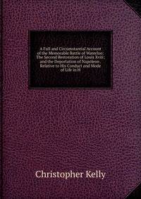 A Full and Circumstantial Account of the Memorable Battle of Waterloo: The Second Restoration of Louis Xviii; and the Deportation of Napoleon . Relative to His Conduct and Mode of Life in H