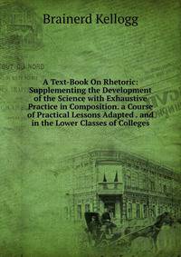 A Text-Book On Rhetoric: Supplementing the Development of the Science with Exhaustive Practice in Composition. a Course of Practical Lessons Adapted . and in the Lower Classes of Colleges