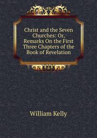 Christ and the Seven Churches: Or, Remarks On the First Three Chapters of the Book of Revelation