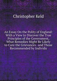An Essay On the Polity of England: With a View to Discover the True Principles of the Government, What Remedies Might Be Likely to Cure the Grievances . and Those Recommended by Individu