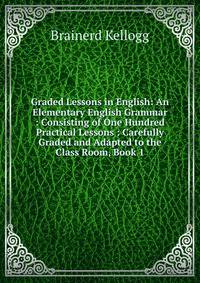 Graded Lessons in English: An Elementary English Grammar : Consisting of One Hundred Practical Lessons : Carefully Graded and Adapted to the Class Room, Book 1