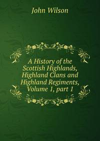 A History of the Scottish Highlands, Highland Clans and Highland Regiments, Volume 1, part 1