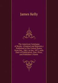 The American Catalogue of Books: (Original and Reprints,) Published in the United States from Jan., 1861, to Jan. 1871, with Date of Publication, Size, Price, and Publisher's Name .