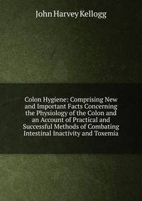 Colon Hygiene: Comprising New and Important Facts Concerning the Physiology of the Colon and an Account of Practical and Successful Methods of Combating Intestinal Inactivity and Toxemia
