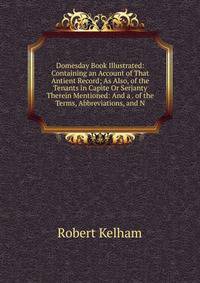 Domesday Book Illustrated: Containing an Account of That Antient Record; As Also, of the Tenants in Capite Or Serjanty Therein Mentioned: And a . of the Terms, Abbreviations, and N