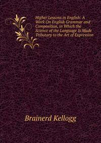 Higher Lessons in English: A Work On English Grammar and Composition, in Which the Science of the Language Is Made Tributary to the Art of Expression