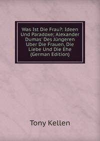 Was Ist Die Frau?: Ideen Und Paradoxe; Alexander Dumas' Des J?ngeren Uber Die Frauen, Die Liebe Und Die Ehe (German Edition)