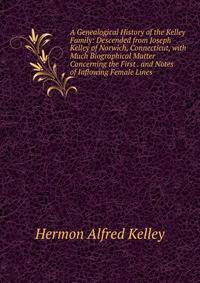 A Genealogical History of the Kelley Family: Descended from Joseph Kelley of Norwich, Connecticut, with Much Biographical Matter Concerning the First . and Notes of Inflowing Female Lines