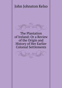 The Plantation of Ireland: Or a Review of the Origin and History of Her Earlier Colonial Settlements