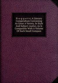 N-u-g-g-e-t-s; A Literary Compendium Containing As Great A Variety, In Style And Subject-matter, As Is Compatible With A Volume Of Such Small Compass