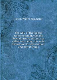 The ABC of the federal reserve system; why the federal reserve system was called into being, the main features of its organization, and how it works