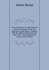 The monument: a small selection from the sermons of the late Right Rev. James Kemp . Together with the address delivered at the time of his . brief biographical notices of the bishop