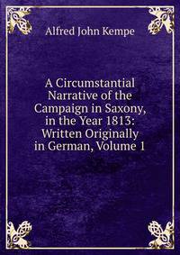 A Circumstantial Narrative of the Campaign in Saxony, in the Year 1813: Written Originally in German, Volume 1