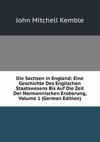 Die Sachsen in England: Eine Geschichte Des Englischen Staatswesens Bis Auf Die Zeit Der Normannischen Eroberung, Volume 1 (German Edition)