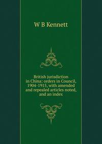 British jurisdiction in China: orders in Council, 1904-1915, with amended and repealed articles noted, and an index