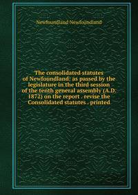 The consolidated statutes of Newfoundland: as passed by the legislature in the third session of the tenth general assembly (A.D. 1872) on the report . revise the Consolidated statutes . printed