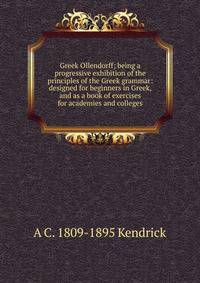 Greek Ollendorff; being a progressive exhibition of the principles of the Greek grammar: designed for beginners in Greek, and as a book of exercises for academies and colleges