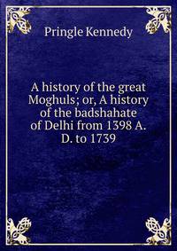 A history of the great Moghuls; or, A history of the badshahate of Delhi from 1398 A.D. to 1739