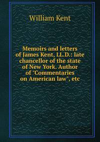 Memoirs and letters of James Kent, LL.D.: late chancellor of the state of New York. Author of "Commentaries on American law", etc.