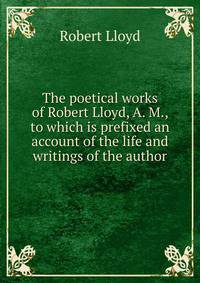The poetical works of Robert Lloyd, A. M., to which is prefixed an account of the life and writings of the author