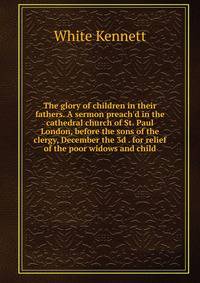 The glory of children in their fathers. A sermon preach'd in the cathedral church of St. Paul London, before the sons of the clergy, December the 3d . for relief of the poor widows and child