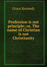 Profession is not principle; or, The name of Christian is not Christianity