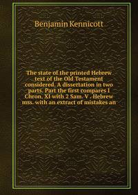 The state of the printed Hebrew text of the Old Testament considered. A dissertation in two parts. Part the first compares I Chron. XI with 2 Sam. V . Hebrew mss. with an extract of mistakes an