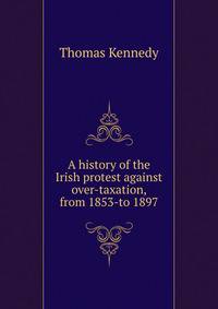 A history of the Irish protest against over-taxation, from 1853-to 1897
