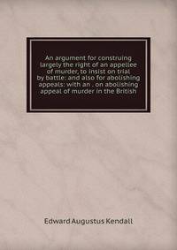 An argument for construing largely the right of an appellee of murder, to insist on trial by battle: and also for abolishing appeals: with an . on abolishing appeal of murder in the British