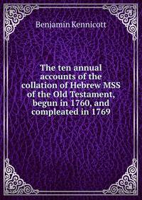 The ten annual accounts of the collation of Hebrew MSS of the Old Testament, begun in 1760, and compleated in 1769
