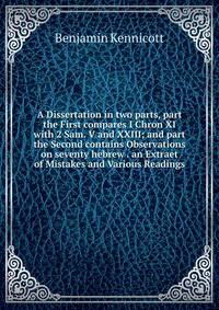 A Dissertation in two parts, part the First compares I Chron XI with 2 Sam. V and XXIII; and part the Second contains Observations on seventy hebrew . an Extraet of Mistakes and Various Readings