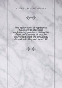 The application of hyperbolic functions to electrical engineering problems; being the subject of a course of lectures delivered before the University of London in May and June 1911