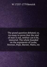 The grand question debated; or, An essay to prove that the soul of man is not, neither can it be, immortal. The whole founded on the arguments of Locke, Newton, Pope, Burnet, Watts, etc.