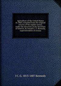 Agriculture of the United States in 1860; compiled from the original returns of the eighth census, under the direction of the Secretary of Interior, by Joseph C. G. Kennedy, superintendent of census