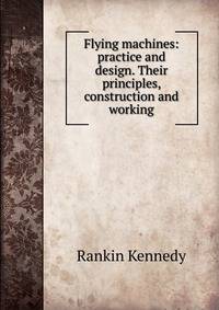 Flying machines: practice and design. Their principles, construction and working
