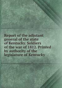 Report of the adjutant general of the state of Kentucky. Soldiers of the war of 1812. Printed by authority of the legislature of Kentucky