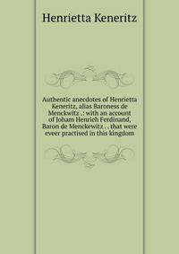Authentic anecdotes of Henrietta Keneritz, alias Baroness de Menckwitz .: with an account of Joham Henrich Ferdinand, Baron de Menckewitz . . that were eveer practised in this kingdom