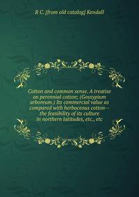 Cotton and common sense. A treatise on perennial cotton; (Gossypium arboreum.) Its commercial value as compared with herbaceous cotton--the feasibility of its culture in northern latitudes, etc., etc