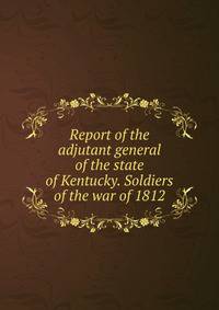 Report of the adjutant general of the state of Kentucky. Soldiers of the war of 1812