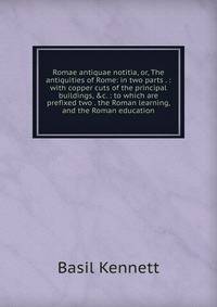 Romae antiquae notitia, or, The antiquities of Rome: in two parts . : with copper cuts of the principal buildings, &amp;c. : to which are prefixed two . the Roman learning, and the Roman education