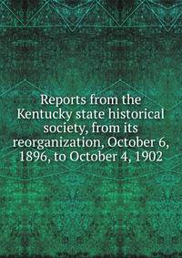 Reports from the Kentucky state historical society, from its reorganization, October 6, 1896, to October 4, 1902