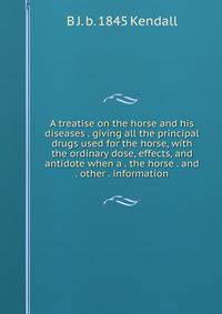 A treatise on the horse and his diseases . giving all the principal drugs used for the horse, with the ordinary dose, effects, and antidote when a . the horse . and . other . information