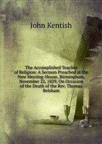 The Accomplished Teacher of Religion: A Sermon Preached at the New Meeting-House, Birmingham, November 22, 1829, On Occasion of the Death of the Rev. Thomas Belsham