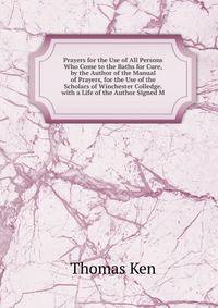 Prayers for the Use of All Persons Who Come to the Baths for Cure, by the Author of the Manual of Prayers, for the Use of the Scholars of Winchester Colledge. with a Life of the Author Signed M