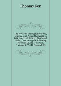 The Works of the Right Reverend, Learned, and Pious, Thomas Ken, D.D. Late Lord Bishop of Bath and Wells;: Containing the Following Pieces of Divine . Festivals. Christophil. Vol.II. Edmund. Hy