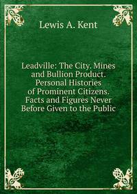 Leadville: The City. Mines and Bullion Product. Personal Histories of Prominent Citizens. Facts and Figures Never Before Given to the Public