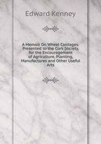 A Memoir On Wheel Carriages: Presented to the Cork Society, for the Encouragement of Agriculture, Planting, Manufactures and Other Useful Arts