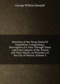 Narrative of the Texan Santa Fe Expedition: Comprising a Description of a Tour Through Texas . and Final Capture of the Texans, and Their March, As Prisoners, to the City of Mexico, Volume 2