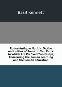 Rom? Antiqu? Notitia: Or, the Antiquities of Rome. in Two Parts. to Which Are Prefixed Two Essays, Concerning the Roman Learning and the Roman Education