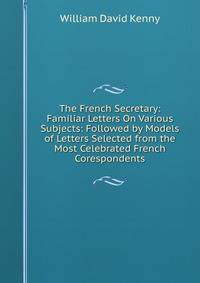 The French Secretary: Familiar Letters On Various Subjects: Followed by Models of Letters Selected from the Most Celebrated French Corespondents